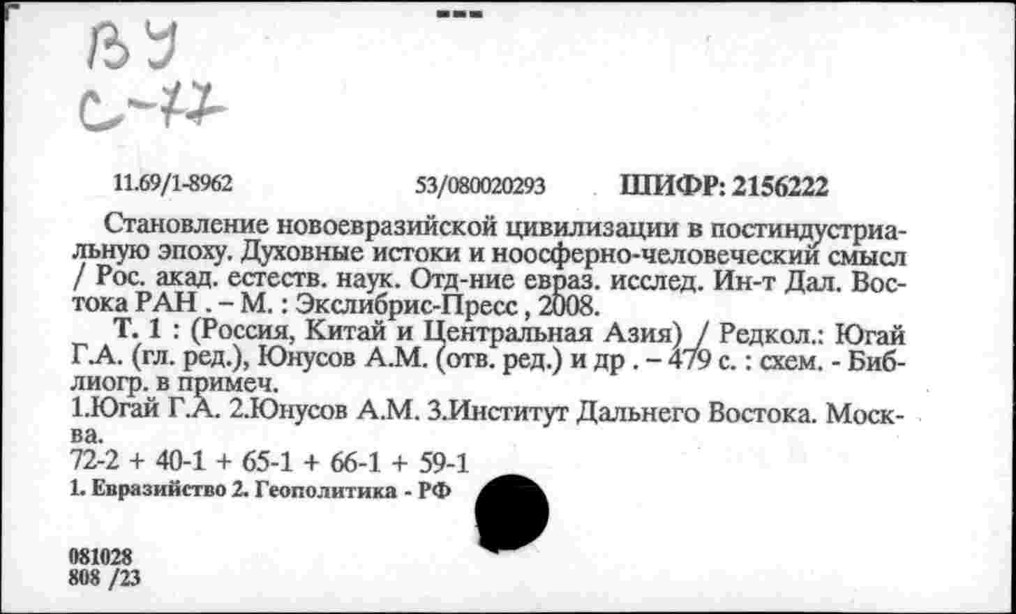 ﻿№
11.69/1-8962	53/080020293 ШИФР: 2156222
Становление новоевразийской цивилизации в постиндустриальную эпоху. Духовные истоки и ноосферно-человеческии смысл / Рос. акад, естеств. наук. Отд-ние евраз. исслед. Ин-т Дал. Востока РАН . - М.: Экслибрис-Пресс, 2008.
Т. 1 : (Россия, Китай и Центральная Азия) / Редкол.: Югай Г.А. (гл. ред.), Юнусов А.М. (отв. ред.) и др . - 479 с.: схем. - Биб-лиогр. в примеч.
1.Югай Г.А. 2.Юнусов А.М. З.Институт Дальнего Востока. Москва.
72-2 + 40-1 + 65-1 + 66-1 + 59-1
1. Евразийство 2. Геополитика - РФ
081028
808 /23